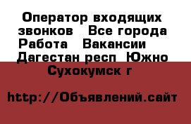  Оператор входящих звонков - Все города Работа » Вакансии   . Дагестан респ.,Южно-Сухокумск г.